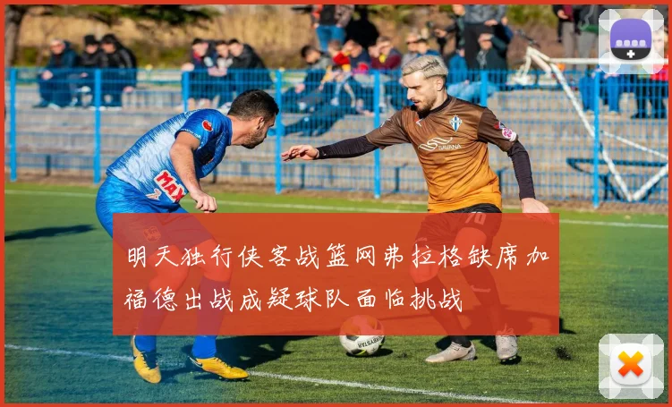 明天独行侠客战篮网弗拉格缺席加福德出战成疑球队面临挑战