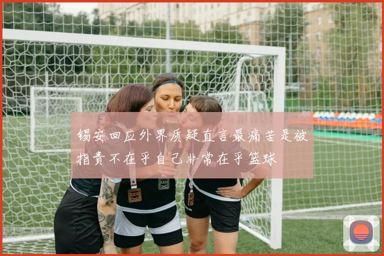 锡安回应外界质疑直言最痛苦是被指责不在乎自己非常在乎篮球