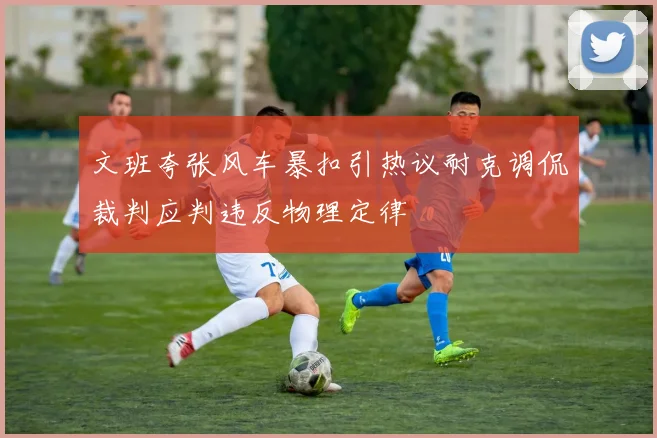 文班夸张风车暴扣引热议耐克调侃裁判应判违反物理定律