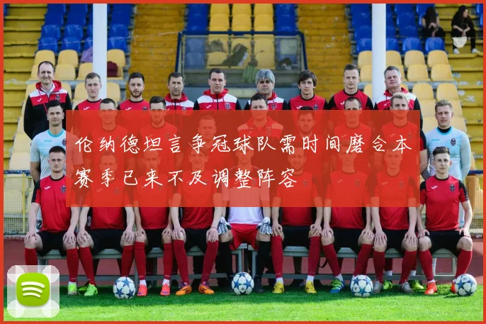 伦纳德坦言争冠球队需时间磨合本赛季已来不及调整阵容