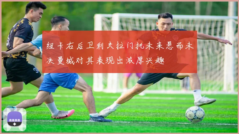 纽卡右后卫利夫拉门托未来悬而未决曼城对其表现出浓厚兴趣