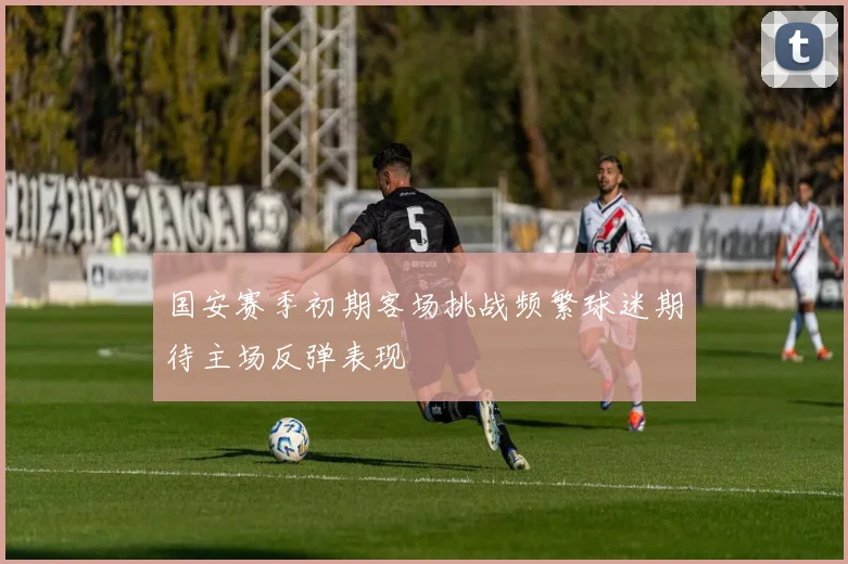国安赛季初期客场挑战频繁球迷期待主场反弹表现