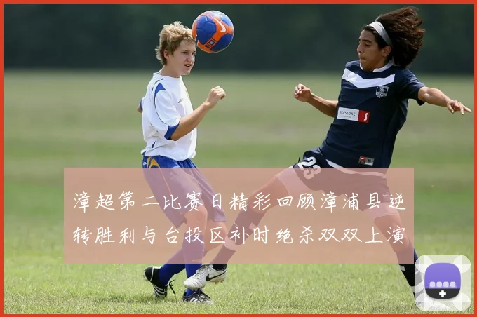 漳超第二比赛日精彩回顾漳浦县逆转胜利与台投区补时绝杀双双上演