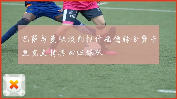 巴萨与曼联谈判拉什福德转会费卡里克支持其回归球队