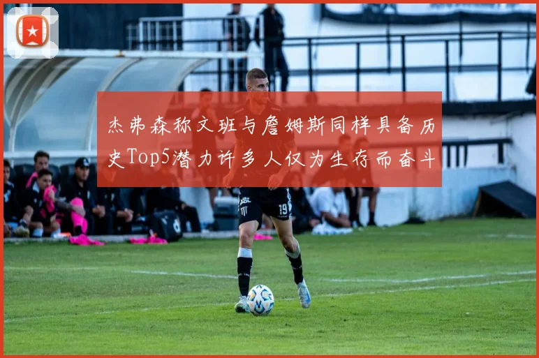 杰弗森称文班与詹姆斯同样具备历史Top5潜力许多人仅为生存而奋斗