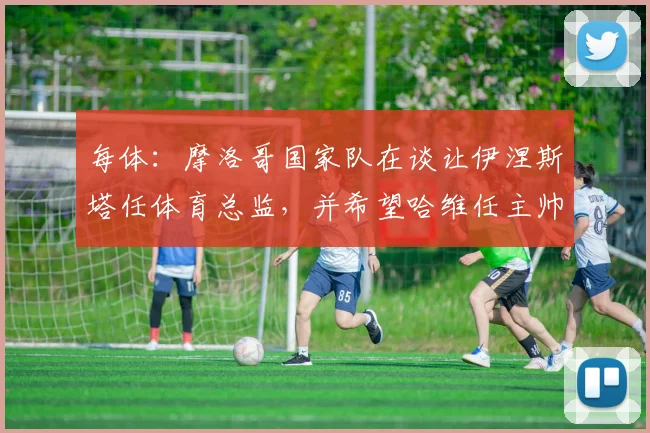 每体：摩洛哥国家队在谈让伊涅斯塔任体育总监，并希望哈维任主帅