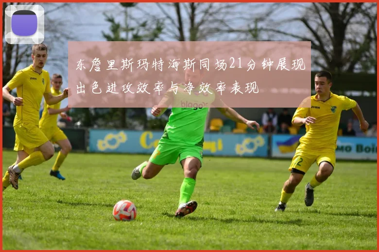 东詹里斯玛特海斯同场21分钟展现出色进攻效率与净效率表现