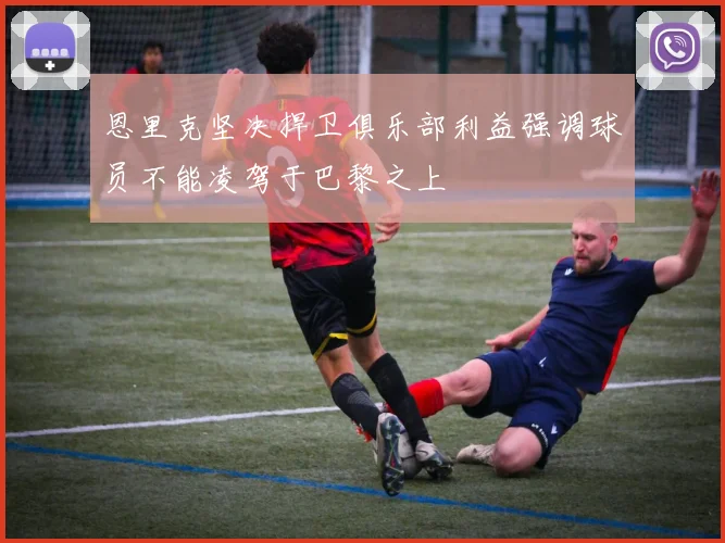 恩里克坚决捍卫俱乐部利益强调球员不能凌驾于巴黎之上
