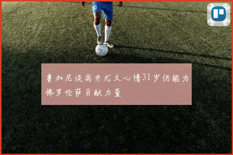 鲁加尼谈离开尤文心情31岁仍能为佛罗伦萨贡献力量