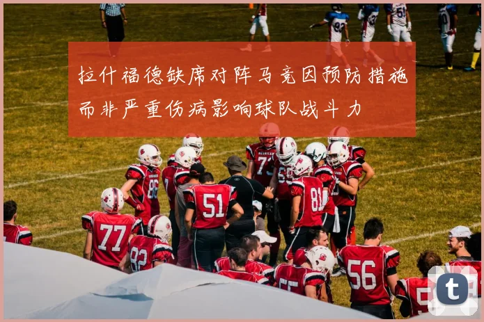 拉什福德缺席对阵马竞因预防措施而非严重伤病影响球队战斗力
