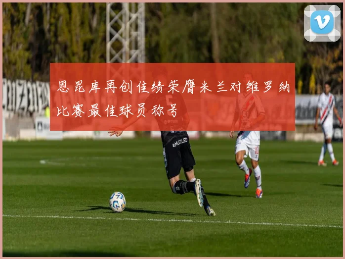 恩昆库再创佳绩荣膺米兰对维罗纳比赛最佳球员称号