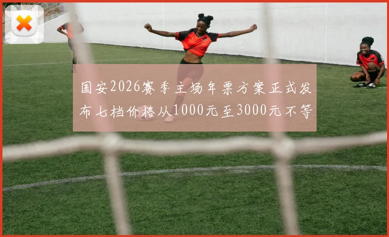 国安2026赛季主场年票方案正式发布七档价格从1000元至3000元不等