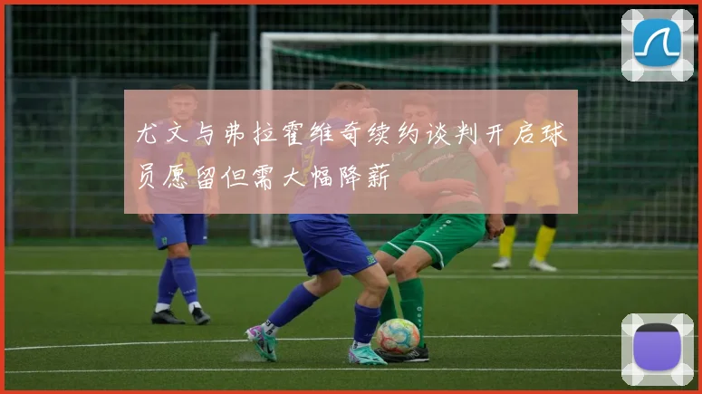 尤文与弗拉霍维奇续约谈判开启球员愿留但需大幅降薪