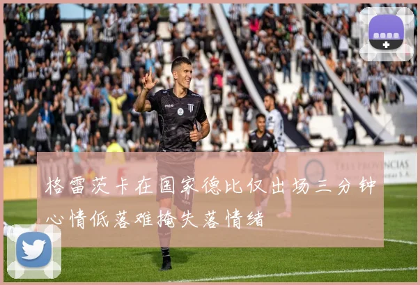 格雷茨卡在国家德比仅出场三分钟心情低落难掩失落情绪