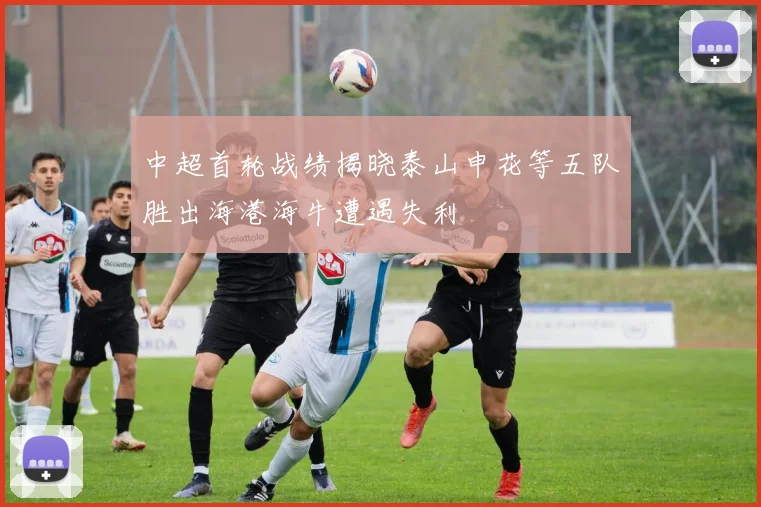 中超首轮战绩揭晓泰山申花等五队胜出海港海牛遭遇失利