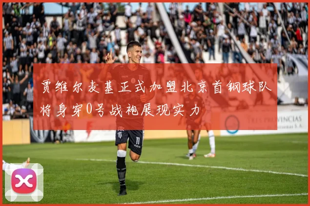 贾维尔麦基正式加盟北京首钢球队将身穿0号战袍展现实力