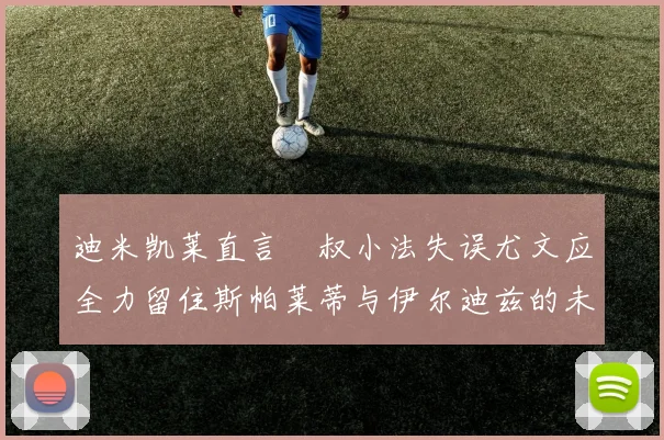 迪米凯莱直言囧叔小法失误尤文应全力留住斯帕莱蒂与伊尔迪兹的未来分析