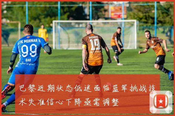 巴黎近期状态低迷面临蓝军挑战技术失准信心下降亟需调整