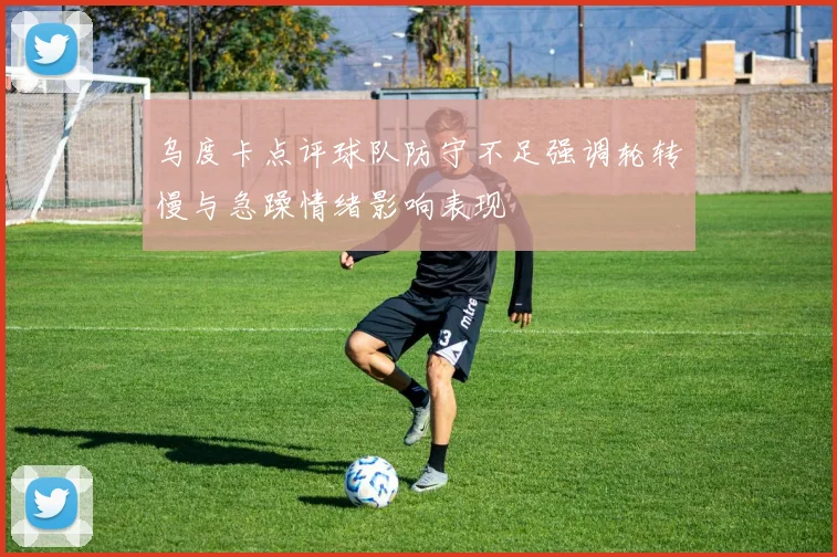 乌度卡点评球队防守不足强调轮转慢与急躁情绪影响表现