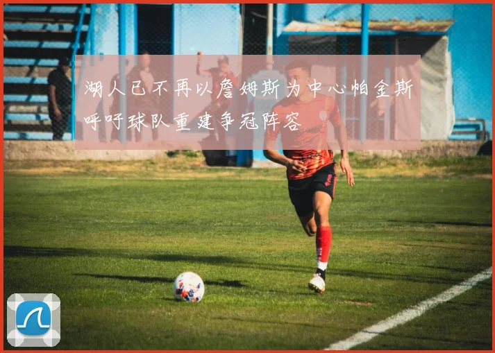 湖人已不再以詹姆斯为中心帕金斯呼吁球队重建争冠阵容