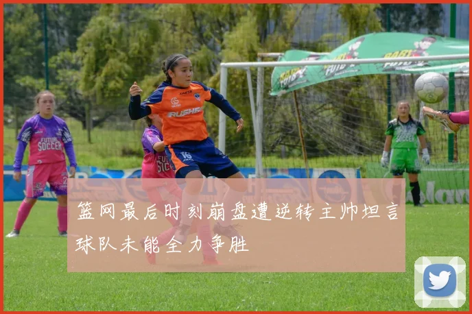 篮网最后时刻崩盘遭逆转主帅坦言球队未能全力争胜